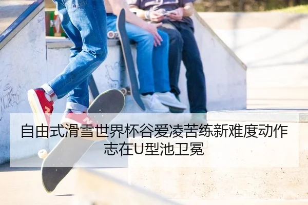 自由式滑雪世界杯谷爱凌苦练新难度动作志在U型池卫冕